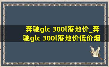 奔驰glc 300l落地价_奔驰glc 300l落地价(低价烟批发网)价格